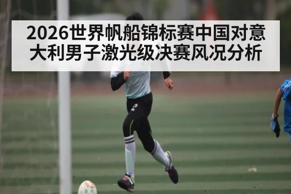 2026世界帆船锦标赛中国对意大利男子激光级决赛风况分析
