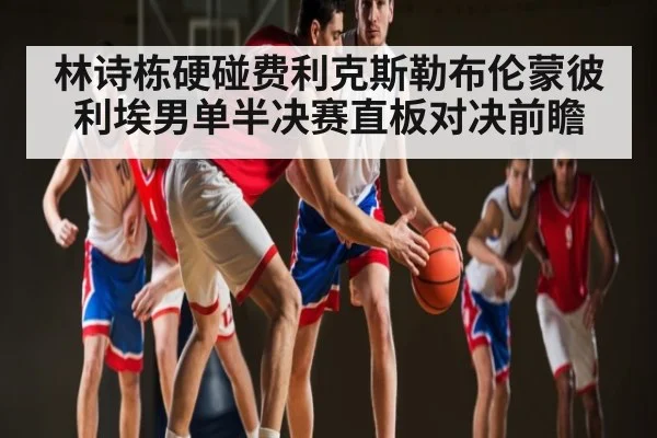 林诗栋硬碰费利克斯勒布伦蒙彼利埃男单半决赛直板对决前瞻