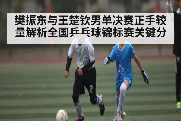 樊振东与王楚钦男单决赛正手较量解析全国乒乓球锦标赛关键分